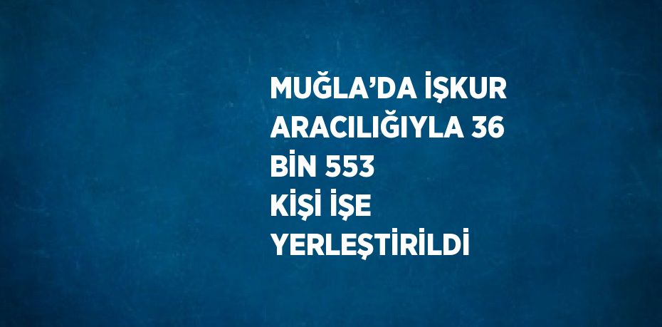 MUĞLA’DA İŞKUR ARACILIĞIYLA 36 BİN 553 KİŞİ İŞE YERLEŞTİRİLDİ