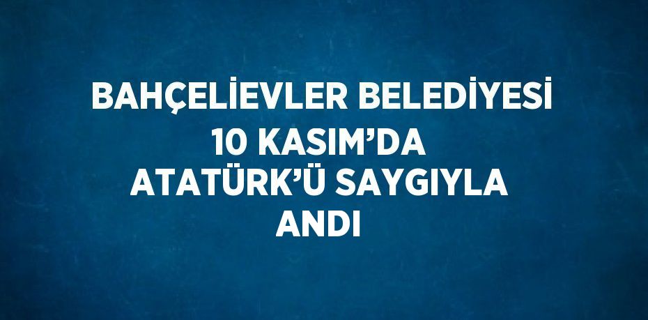 BAHÇELİEVLER BELEDİYESİ 10 KASIM’DA ATATÜRK’Ü SAYGIYLA ANDI