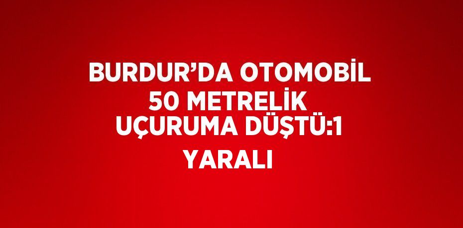 BURDUR’DA OTOMOBİL 50 METRELİK UÇURUMA DÜŞTÜ:1 YARALI