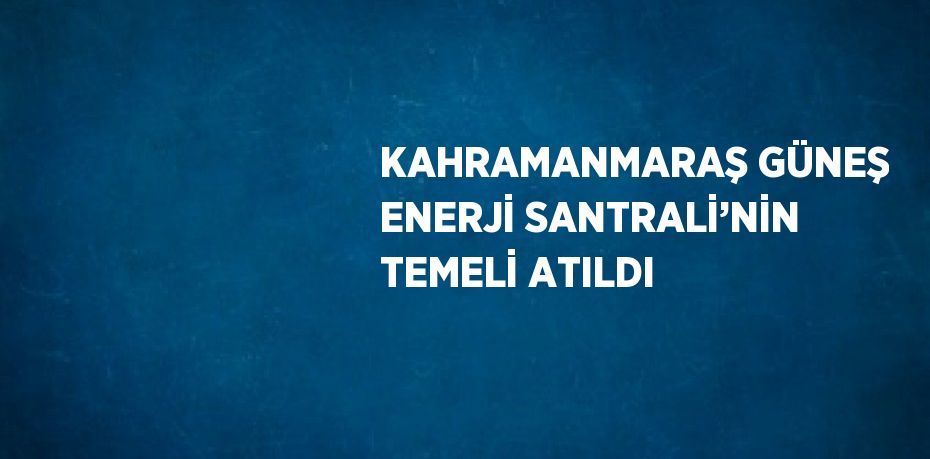 KAHRAMANMARAŞ GÜNEŞ ENERJİ SANTRALİ’NİN TEMELİ ATILDI