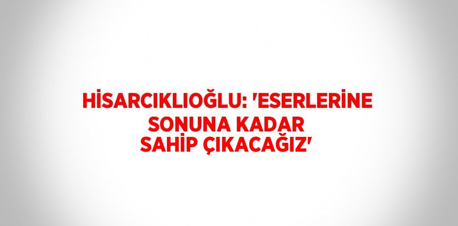 HİSARCIKLIOĞLU: 'ESERLERİNE SONUNA KADAR SAHİP ÇIKACAĞIZ'