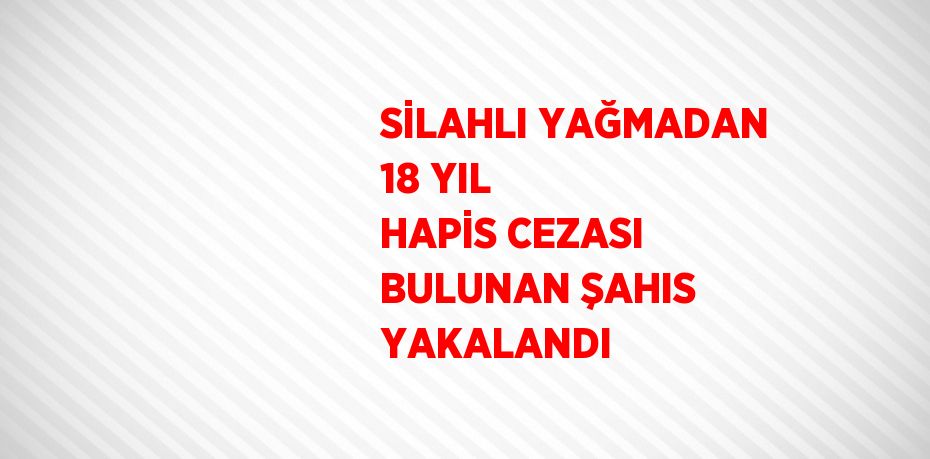 SİLAHLI YAĞMADAN 18 YIL HAPİS CEZASI BULUNAN ŞAHIS YAKALANDI