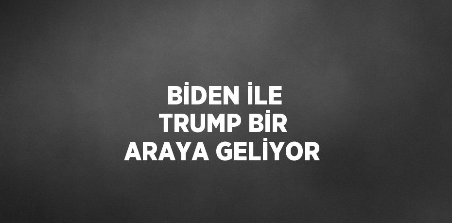 BİDEN İLE TRUMP BİR ARAYA GELİYOR