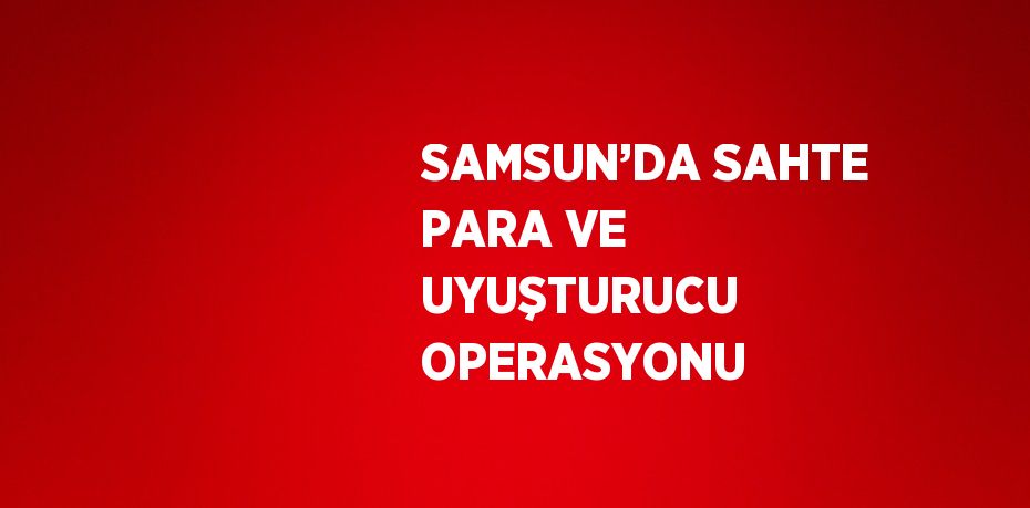 SAMSUN’DA SAHTE PARA VE UYUŞTURUCU OPERASYONU