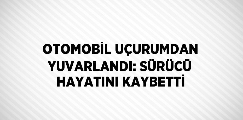 OTOMOBİL UÇURUMDAN YUVARLANDI: SÜRÜCÜ HAYATINI KAYBETTİ