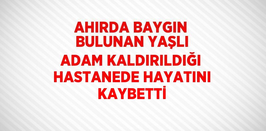 AHIRDA BAYGIN BULUNAN YAŞLI ADAM KALDIRILDIĞI HASTANEDE HAYATINI KAYBETTİ