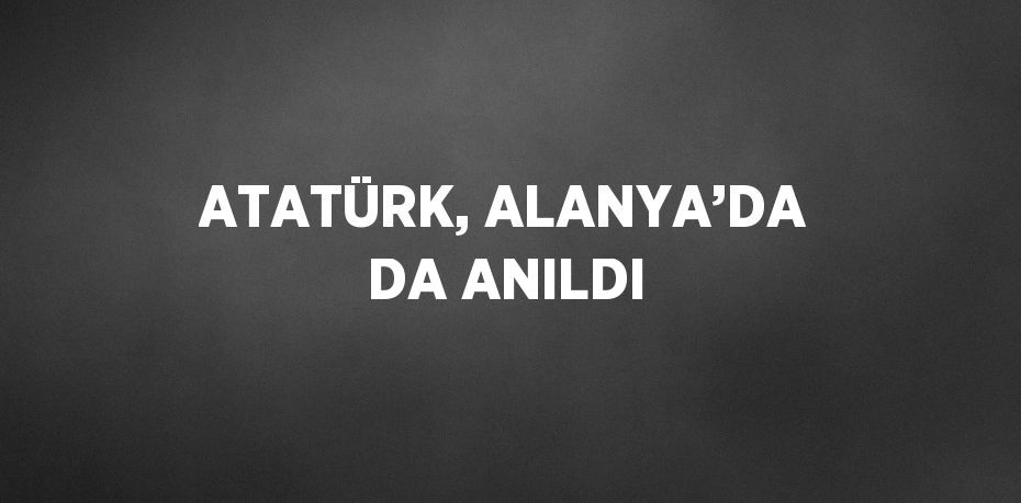 ATATÜRK, ALANYA’DA DA ANILDI