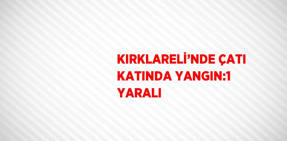 KIRKLARELİ’NDE ÇATI KATINDA YANGIN:1 YARALI