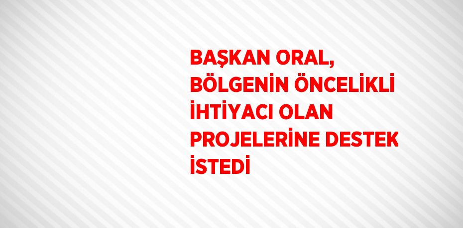 BAŞKAN ORAL, BÖLGENİN ÖNCELİKLİ İHTİYACI OLAN PROJELERİNE DESTEK İSTEDİ