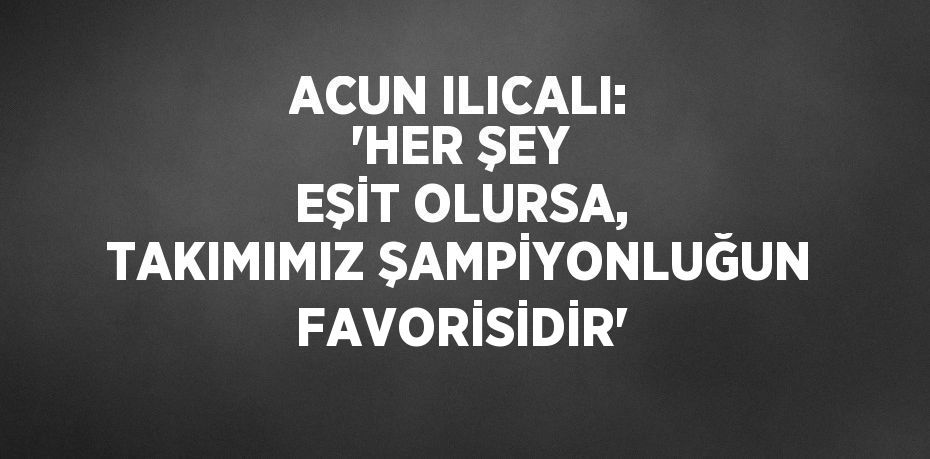 ACUN ILICALI: 'HER ŞEY EŞİT OLURSA, TAKIMIMIZ ŞAMPİYONLUĞUN FAVORİSİDİR'