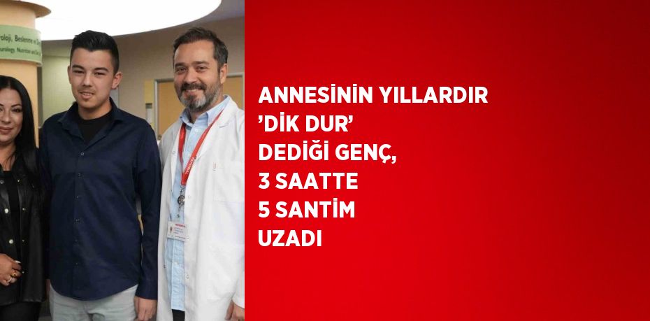 ANNESİNİN YILLARDIR ’DİK DUR’ DEDİĞİ GENÇ, 3 SAATTE 5 SANTİM UZADI