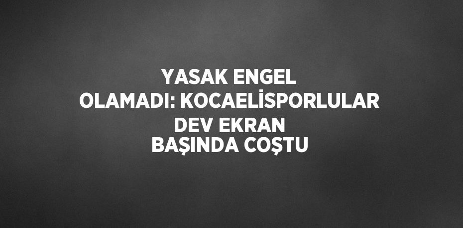 YASAK ENGEL OLAMADI: KOCAELİSPORLULAR DEV EKRAN BAŞINDA COŞTU