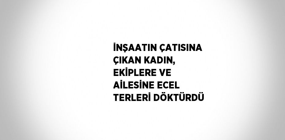 İNŞAATIN ÇATISINA ÇIKAN KADIN, EKİPLERE VE AİLESİNE ECEL TERLERİ DÖKTÜRDÜ