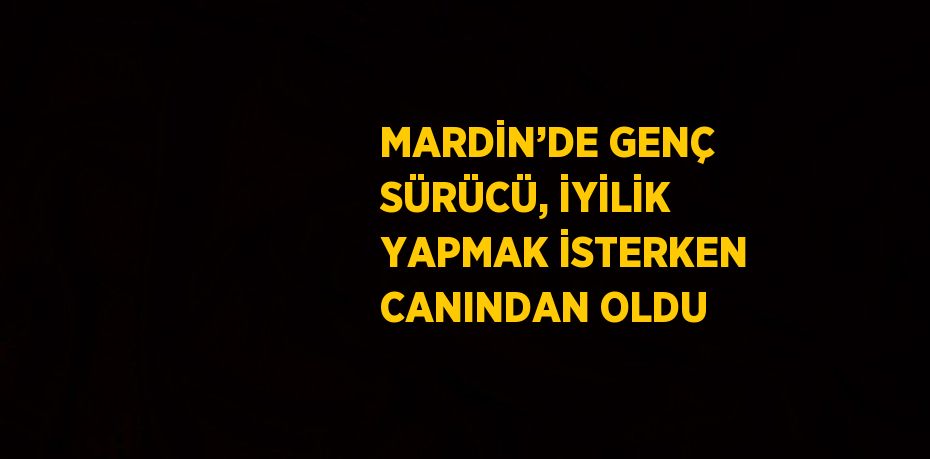 MARDİN’DE GENÇ SÜRÜCÜ, İYİLİK YAPMAK İSTERKEN CANINDAN OLDU