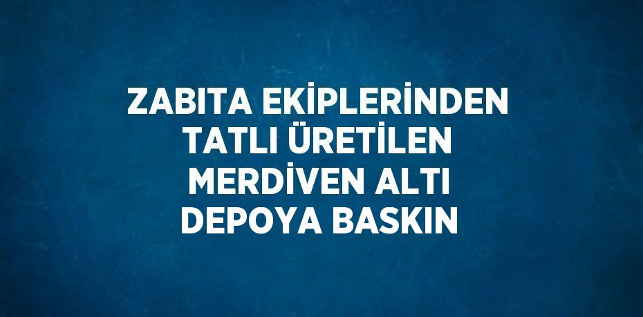 ZABITA EKİPLERİNDEN TATLI ÜRETİLEN MERDİVEN ALTI DEPOYA BASKIN