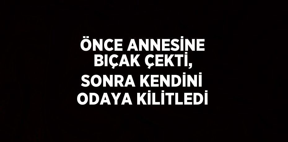 ÖNCE ANNESİNE BIÇAK ÇEKTİ, SONRA KENDİNİ ODAYA KİLİTLEDİ