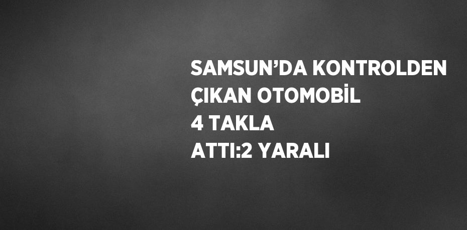 SAMSUN’DA KONTROLDEN ÇIKAN OTOMOBİL 4 TAKLA ATTI:2 YARALI