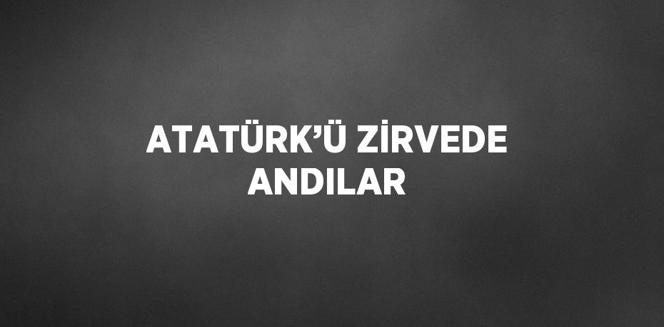 ATATÜRK’Ü ZİRVEDE ANDILAR