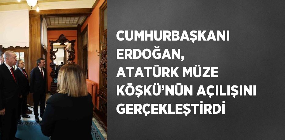 CUMHURBAŞKANI ERDOĞAN, ATATÜRK MÜZE KÖŞKÜ’NÜN AÇILIŞINI GERÇEKLEŞTİRDİ