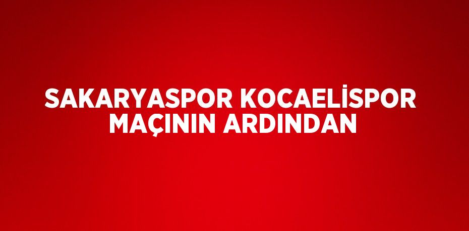 SAKARYASPOR KOCAELİSPOR MAÇININ ARDINDAN