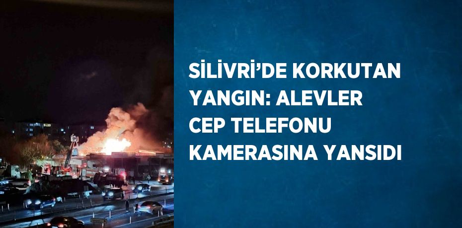 SİLİVRİ’DE KORKUTAN YANGIN: ALEVLER CEP TELEFONU KAMERASINA YANSIDI