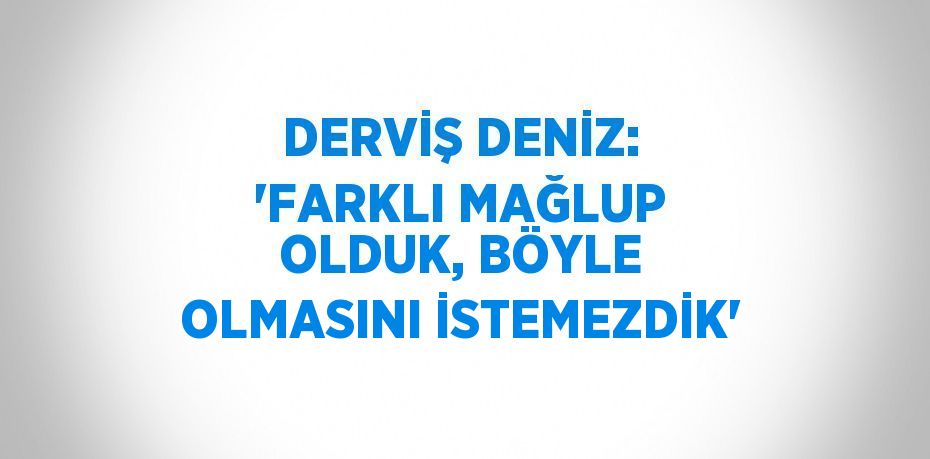 DERVİŞ DENİZ: 'FARKLI MAĞLUP OLDUK, BÖYLE OLMASINI İSTEMEZDİK'