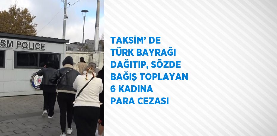 TAKSİM’ DE TÜRK BAYRAĞI DAĞITIP, SÖZDE BAĞIŞ TOPLAYAN 6 KADINA PARA CEZASI