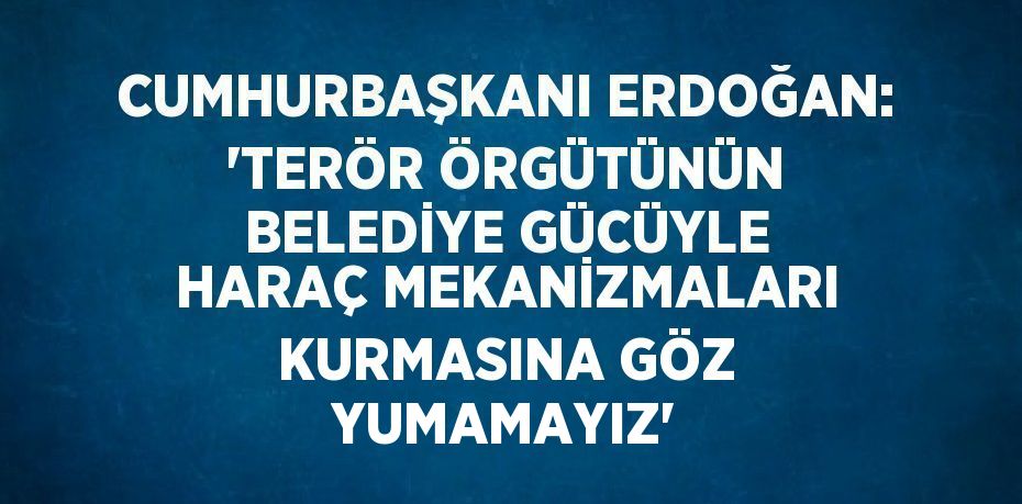 CUMHURBAŞKANI ERDOĞAN: 'TERÖR ÖRGÜTÜNÜN BELEDİYE GÜCÜYLE HARAÇ MEKANİZMALARI KURMASINA GÖZ YUMAMAYIZ'