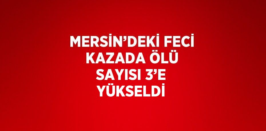 MERSİN’DEKİ FECİ KAZADA ÖLÜ SAYISI 3’E YÜKSELDİ