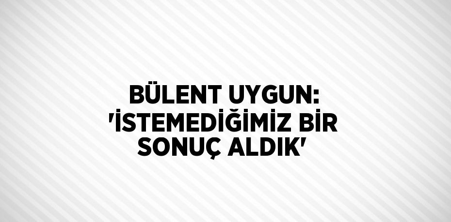 BÜLENT UYGUN: 'İSTEMEDİĞİMİZ BİR SONUÇ ALDIK'