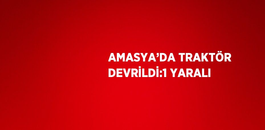 AMASYA’DA TRAKTÖR DEVRİLDİ:1 YARALI