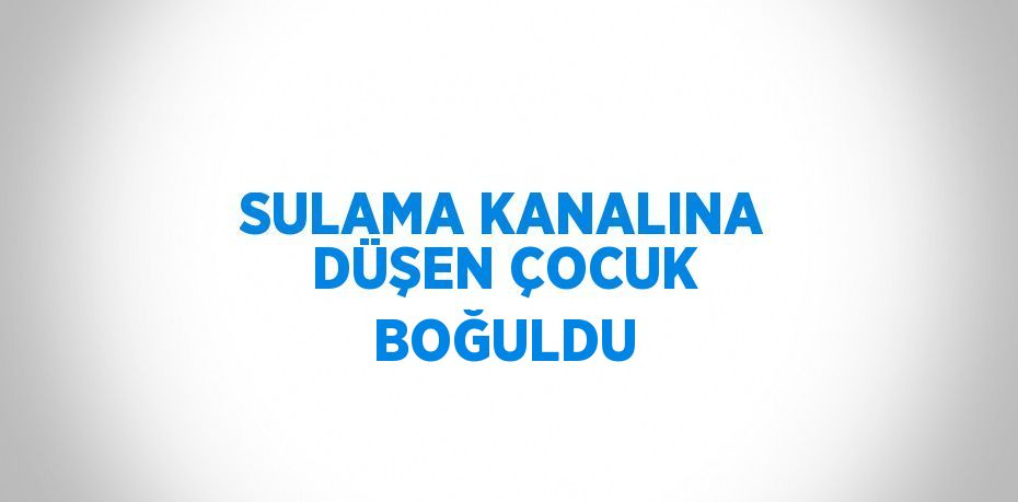 SULAMA KANALINA DÜŞEN ÇOCUK BOĞULDU