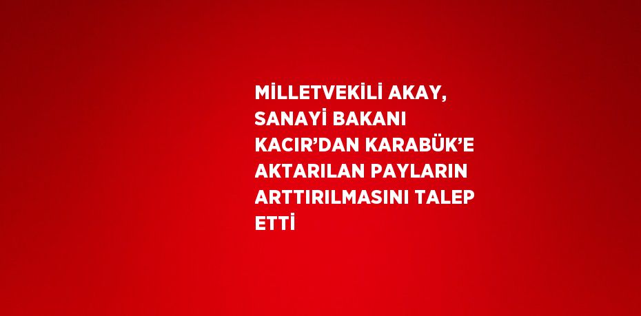 MİLLETVEKİLİ AKAY, SANAYİ BAKANI KACIR’DAN KARABÜK’E AKTARILAN PAYLARIN ARTTIRILMASINI TALEP ETTİ