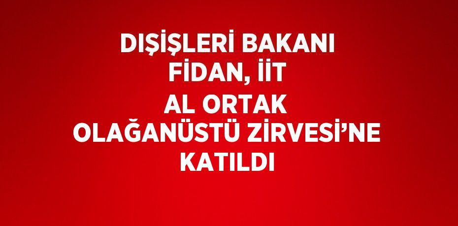 DIŞİŞLERİ BAKANI FİDAN, İİT AL ORTAK OLAĞANÜSTÜ ZİRVESİ’NE KATILDI