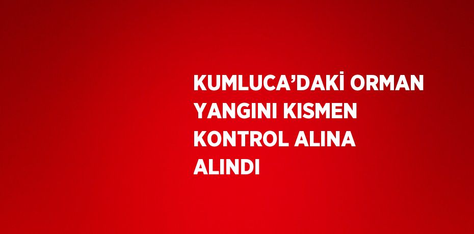 KUMLUCA’DAKİ ORMAN YANGINI KISMEN KONTROL ALINA ALINDI