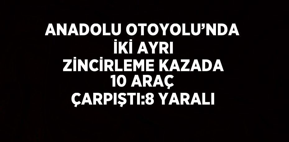 ANADOLU OTOYOLU’NDA İKİ AYRI ZİNCİRLEME KAZADA 10 ARAÇ ÇARPIŞTI:8 YARALI