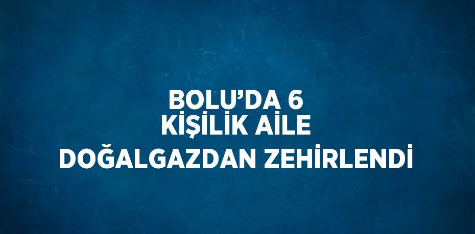 BOLU’DA 6 KİŞİLİK AİLE DOĞALGAZDAN ZEHİRLENDİ