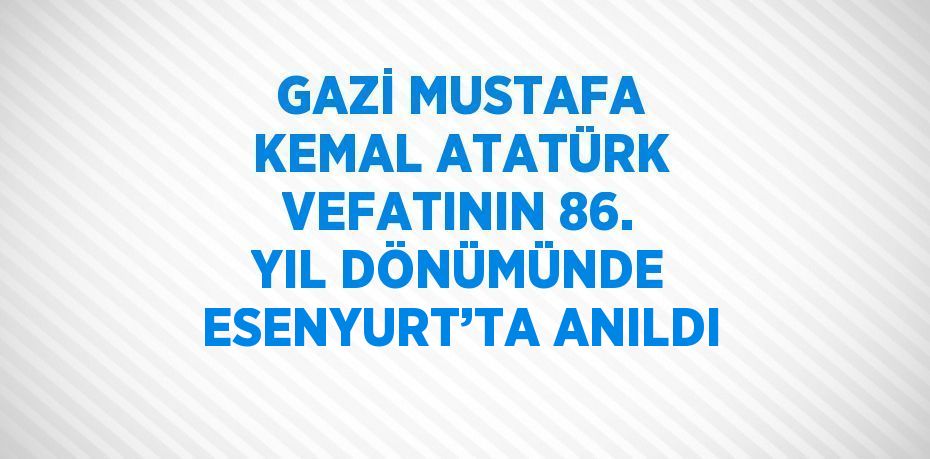 GAZİ MUSTAFA KEMAL ATATÜRK VEFATININ 86. YIL DÖNÜMÜNDE ESENYURT’TA ANILDI