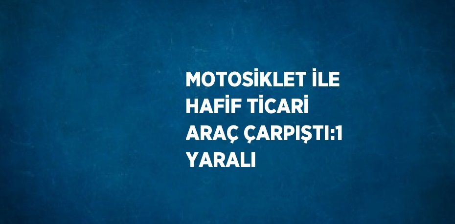 MOTOSİKLET İLE HAFİF TİCARİ ARAÇ ÇARPIŞTI:1 YARALI