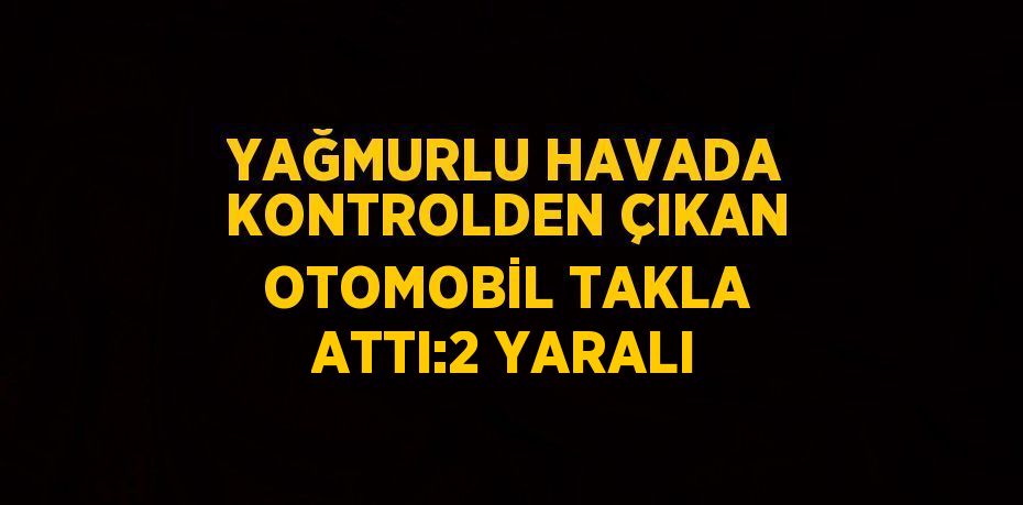 YAĞMURLU HAVADA KONTROLDEN ÇIKAN OTOMOBİL TAKLA ATTI:2 YARALI