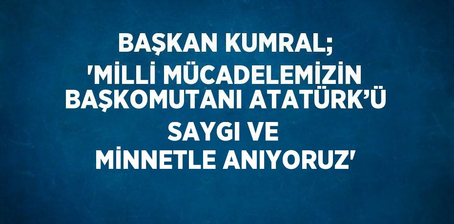 BAŞKAN KUMRAL; 'MİLLİ MÜCADELEMİZİN BAŞKOMUTANI ATATÜRK’Ü SAYGI VE MİNNETLE ANIYORUZ'