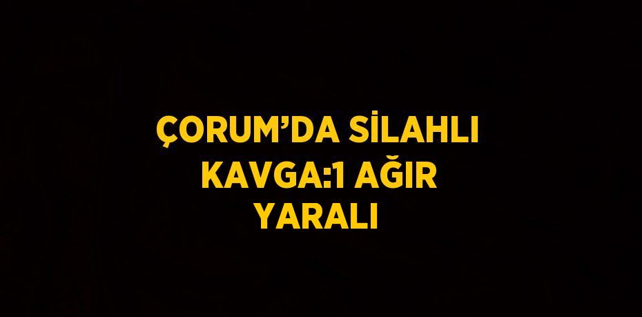 ÇORUM’DA SİLAHLI KAVGA:1 AĞIR YARALI