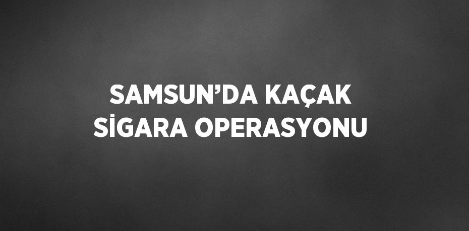 SAMSUN’DA KAÇAK SİGARA OPERASYONU