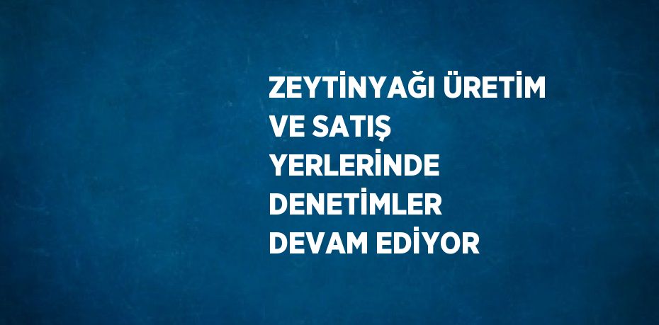 ZEYTİNYAĞI ÜRETİM VE SATIŞ YERLERİNDE DENETİMLER DEVAM EDİYOR