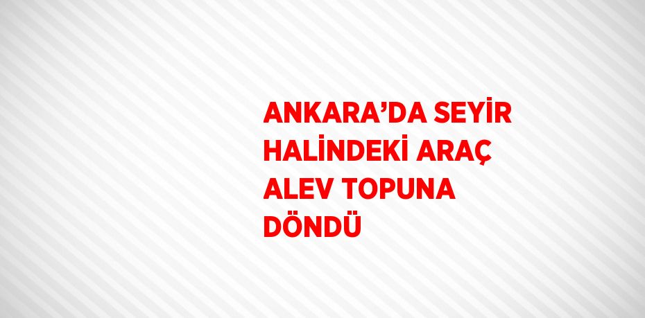 ANKARA’DA SEYİR HALİNDEKİ ARAÇ ALEV TOPUNA DÖNDÜ