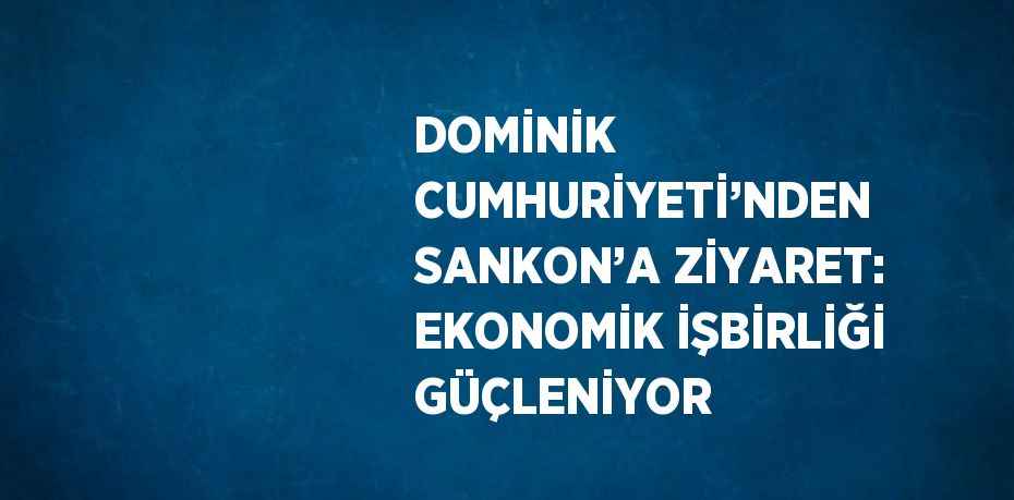 DOMİNİK CUMHURİYETİ’NDEN SANKON’A ZİYARET: EKONOMİK İŞBİRLİĞİ GÜÇLENİYOR