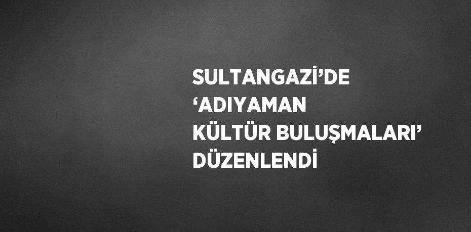 SULTANGAZİ’DE ‘ADIYAMAN KÜLTÜR BULUŞMALARI’ DÜZENLENDİ