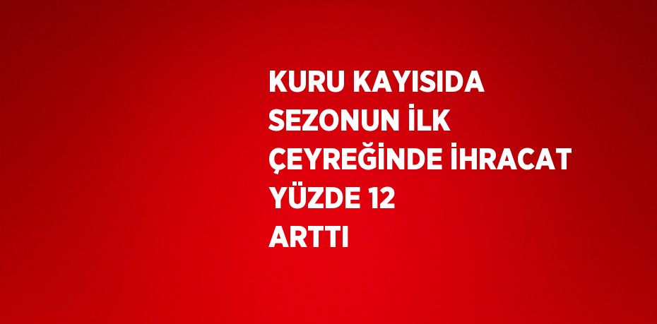 KURU KAYISIDA SEZONUN İLK ÇEYREĞİNDE İHRACAT YÜZDE 12 ARTTI