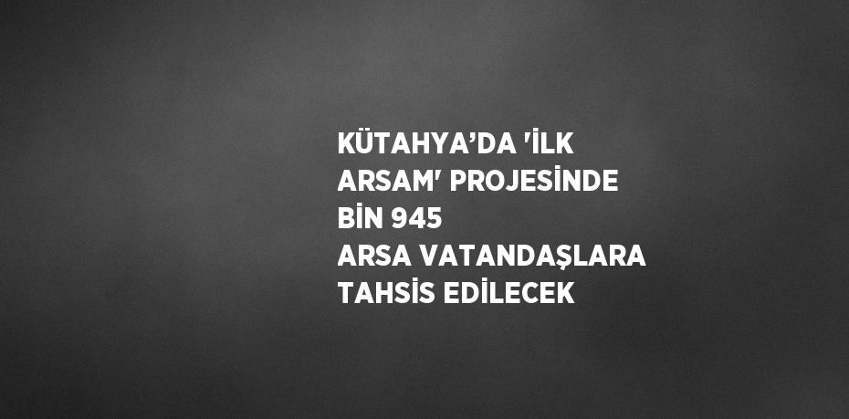 KÜTAHYA’DA 'İLK ARSAM' PROJESİNDE BİN 945 ARSA VATANDAŞLARA TAHSİS EDİLECEK