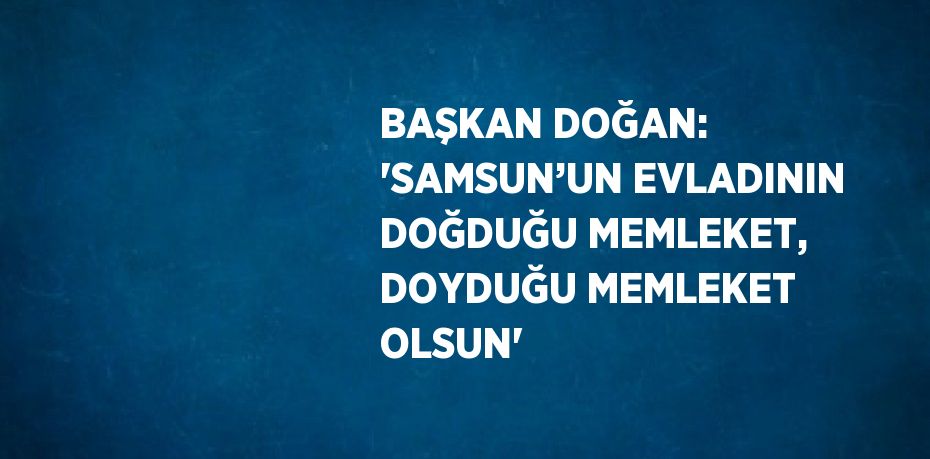 BAŞKAN DOĞAN: 'SAMSUN’UN EVLADININ DOĞDUĞU MEMLEKET, DOYDUĞU MEMLEKET OLSUN'